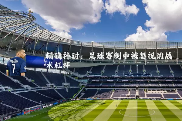 精确补时:足球赛制中被忽视的战术杠杆